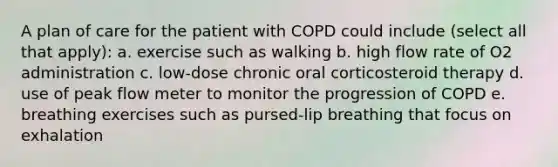 A plan of care for the patient with COPD could include (select all that apply): a. exercise such as walking b. high flow rate of O2 administration c. low-dose chronic oral corticosteroid therapy d. use of peak flow meter to monitor the progression of COPD e. breathing exercises such as pursed-lip breathing that focus on exhalation