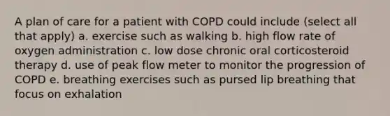 A plan of care for a patient with COPD could include (select all that apply) a. exercise such as walking b. high flow rate of oxygen administration c. low dose chronic oral corticosteroid therapy d. use of peak flow meter to monitor the progression of COPD e. breathing exercises such as pursed lip breathing that focus on exhalation