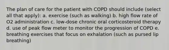 The plan of care for the patient with COPD should include (select all that apply): a. exercise (such as walking) b. high flow rate of O2 administration c. low-dose chronic oral corticosteroid therapy d. use of peak flow meter to monitor the progression of COPD e. breathing exercises that focus on exhalation (such as pursed lip breathing)