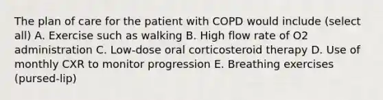 The plan of care for the patient with COPD would include (select all) A. Exercise such as walking B. High flow rate of O2 administration C. Low-dose oral corticosteroid therapy D. Use of monthly CXR to monitor progression E. Breathing exercises (pursed-lip)