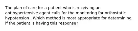 The plan of care for a patient who is receiving an antihypertensive agent calls for the monitoring for orthostatic hypotension . Which method is most appropriate for determining if the patient is having this response?