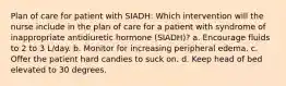 Plan of care for patient with SIADH: Which intervention will the nurse include in the plan of care for a patient with syndrome of inappropriate antidiuretic hormone (SIADH)? a. Encourage fluids to 2 to 3 L/day. b. Monitor for increasing peripheral edema. c. Offer the patient hard candies to suck on. d. Keep head of bed elevated to 30 degrees.