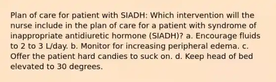 Plan of care for patient with SIADH: Which intervention will the nurse include in the plan of care for a patient with syndrome of inappropriate antidiuretic hormone (SIADH)? a. Encourage fluids to 2 to 3 L/day. b. Monitor for increasing peripheral edema. c. Offer the patient hard candies to suck on. d. Keep head of bed elevated to 30 degrees.