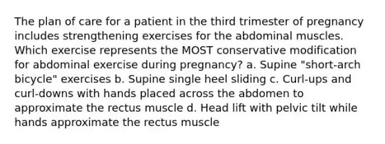 The plan of care for a patient in the third trimester of pregnancy includes strengthening exercises for the abdominal muscles. Which exercise represents the MOST conservative modification for abdominal exercise during pregnancy? a. Supine "short-arch bicycle" exercises b. Supine single heel sliding c. Curl-ups and curl-downs with hands placed across the abdomen to approximate the rectus muscle d. Head lift with pelvic tilt while hands approximate the rectus muscle