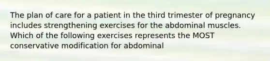 The plan of care for a patient in the third trimester of pregnancy includes strengthening exercises for the abdominal muscles. Which of the following exercises represents the MOST conservative modification for abdominal