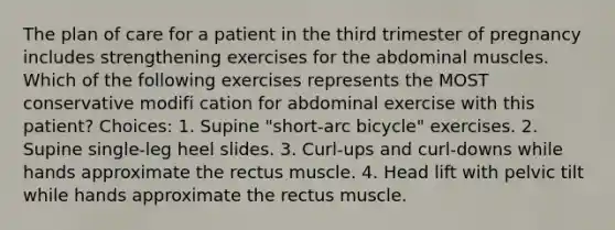 The plan of care for a patient in the third trimester of pregnancy includes strengthening exercises for the abdominal muscles. Which of the following exercises represents the MOST conservative modifi cation for abdominal exercise with this patient? Choices: 1. Supine "short-arc bicycle" exercises. 2. Supine single-leg heel slides. 3. Curl-ups and curl-downs while hands approximate the rectus muscle. 4. Head lift with pelvic tilt while hands approximate the rectus muscle.