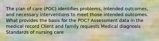 The plan of care (POC) identifies problems, intended outcomes, and necessary interventions to meet those intended outcomes. What provides the basis for the POC? Assessment data in the medical record Client and family requests Medical diagnosis Standards of nursing care