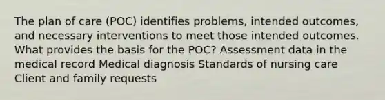 The plan of care (POC) identifies problems, intended outcomes, and necessary interventions to meet those intended outcomes. What provides the basis for the POC? Assessment data in the medical record Medical diagnosis Standards of nursing care Client and family requests