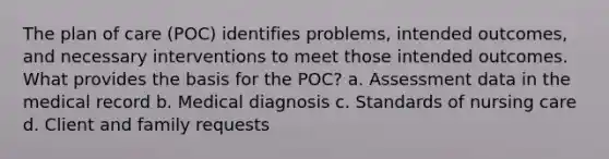 The plan of care (POC) identifies problems, intended outcomes, and necessary interventions to meet those intended outcomes. What provides the basis for the POC? a. Assessment data in the medical record b. Medical diagnosis c. Standards of nursing care d. Client and family requests