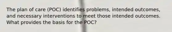 The plan of care (POC) identifies problems, intended outcomes, and necessary interventions to meet those intended outcomes. What provides the basis for the POC?