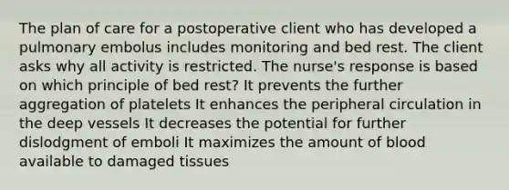 The plan of care for a postoperative client who has developed a pulmonary embolus includes monitoring and bed rest. The client asks why all activity is restricted. The nurse's response is based on which principle of bed rest? It prevents the further aggregation of platelets It enhances the peripheral circulation in the deep vessels It decreases the potential for further dislodgment of emboli It maximizes the amount of blood available to damaged tissues