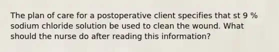 The plan of care for a postoperative client specifies that st 9 % sodium chloride solution be used to clean the wound. What should the nurse do after reading this information?