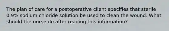 The plan of care for a postoperative client specifies that sterile 0.9% sodium chloride solution be used to clean the wound. What should the nurse do after reading this information?