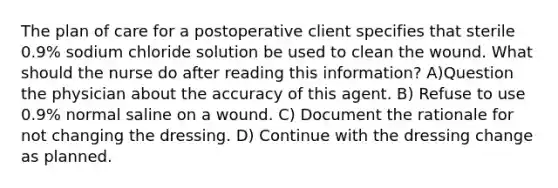 The plan of care for a postoperative client specifies that sterile 0.9% sodium chloride solution be used to clean the wound. What should the nurse do after reading this information? A)Question the physician about the accuracy of this agent. B) Refuse to use 0.9% normal saline on a wound. C) Document the rationale for not changing the dressing. D) Continue with the dressing change as planned.