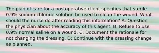 The plan of care for a postoperative client specifies that sterile 0.9% sodium chloride solution be used to clean the wound. What should the nurse do after reading this information? A: Question the physician about the accuracy of this agent. B: Refuse to use 0.9% normal saline on a wound. C: Document the rationale for not changing the dressing. D: Continue with the dressing change as planned.