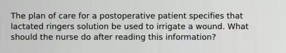 The plan of care for a postoperative patient specifies that lactated ringers solution be used to irrigate a wound. What should the nurse do after reading this information?