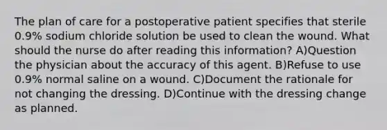 The plan of care for a postoperative patient specifies that sterile 0.9% sodium chloride solution be used to clean the wound. What should the nurse do after reading this information? A)Question the physician about the accuracy of this agent. B)Refuse to use 0.9% normal saline on a wound. C)Document the rationale for not changing the dressing. D)Continue with the dressing change as planned.