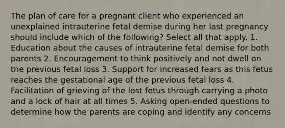 The plan of care for a pregnant client who experienced an unexplained intrauterine fetal demise during her last pregnancy should include which of the following? Select all that apply. 1. Education about the causes of intrauterine fetal demise for both parents 2. Encouragement to think positively and not dwell on the previous fetal loss 3. Support for increased fears as this fetus reaches the gestational age of the previous fetal loss 4. Facilitation of grieving of the lost fetus through carrying a photo and a lock of hair at all times 5. Asking open-ended questions to determine how the parents are coping and identify any concerns