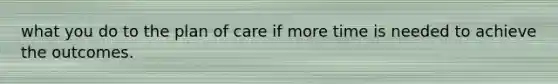 what you do to the plan of care if more time is needed to achieve the outcomes.