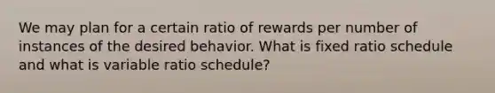 We may plan for a certain ratio of rewards per number of instances of the desired behavior. What is fixed ratio schedule and what is variable ratio schedule?