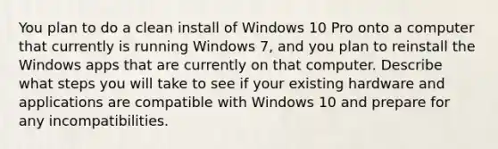 You plan to do a clean install of Windows 10 Pro onto a computer that currently is running Windows 7, and you plan to reinstall the Windows apps that are currently on that computer. Describe what steps you will take to see if your existing hardware and applications are compatible with Windows 10 and prepare for any incompatibilities.