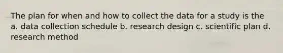 The plan for when and how to collect the data for a study is the a. data collection schedule b. research design c. scientific plan d. research method