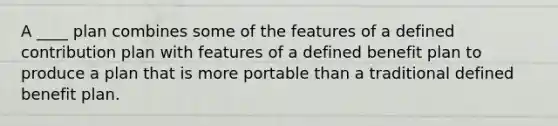 A ____ plan combines some of the features of a defined contribution plan with features of a defined benefit plan to produce a plan that is more portable than a traditional defined benefit plan.