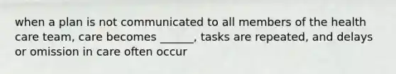 when a plan is not communicated to all members of the health care team, care becomes ______, tasks are repeated, and delays or omission in care often occur