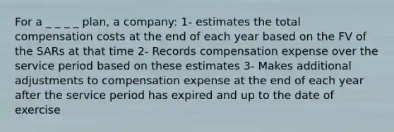 For a _ _ _ _ plan, a company: 1- estimates the total compensation costs at the end of each year based on the FV of the SARs at that time 2- Records compensation expense over the service period based on these estimates 3- Makes additional adjustments to compensation expense at the end of each year after the service period has expired and up to the date of exercise