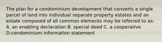 The plan for a condominium development that converts a single parcel of land into individual separate property estates and an estate composed of all common elements may be referred to as: A. an enabling declaration B. special deed C. a cooperative D.condominium information statement