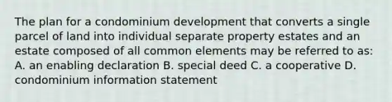 The plan for a condominium development that converts a single parcel of land into individual separate property estates and an estate composed of all common elements may be referred to as: A. an enabling declaration B. special deed C. a cooperative D. condominium information statement