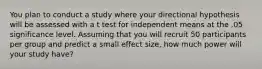 You plan to conduct a study where your directional hypothesis will be assessed with a t test for independent means at the .05 significance level. Assuming that you will recruit 50 participants per group and predict a small effect size, how much power will your study have?