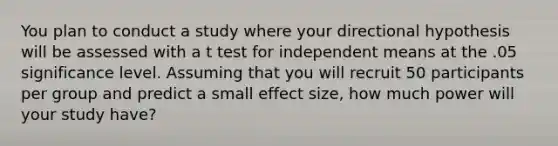 You plan to conduct a study where your directional hypothesis will be assessed with a t test for independent means at the .05 significance level. Assuming that you will recruit 50 participants per group and predict a small effect size, how much power will your study have?