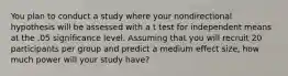 You plan to conduct a study where your nondirectional hypothesis will be assessed with a t test for independent means at the .05 significance level. Assuming that you will recruit 20 participants per group and predict a medium effect size, how much power will your study have?