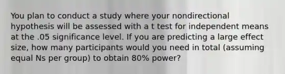 You plan to conduct a study where your nondirectional hypothesis will be assessed with a t test for independent means at the .05 significance level. If you are predicting a large effect size, how many participants would you need in total (assuming equal Ns per group) to obtain 80% power?