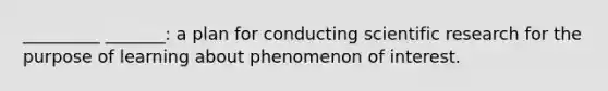 _________ _______: a plan for conducting scientific research for the purpose of learning about phenomenon of interest.