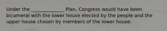 Under the ______________ Plan, Congress would have been bicameral with the lower house elected by the people and the upper house chosen by members of the lower house.