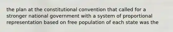 the plan at the constitutional convention that called for a stronger national government with a system of proportional representation based on free population of each state was the