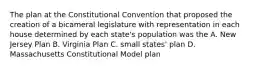 The plan at the Constitutional Convention that proposed the creation of a bicameral legislature with representation in each house determined by each state's population was the A. New Jersey Plan B. Virginia Plan C. small states' plan D. Massachusetts Constitutional Model plan