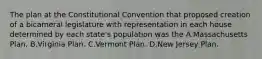 The plan at the Constitutional Convention that proposed creation of a bicameral legislature with representation in each house determined by each state's population was the A.Massachusetts Plan. B.Virginia Plan. C.Vermont Plan. D.New Jersey Plan.