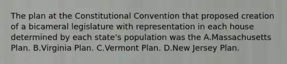 The plan at the Constitutional Convention that proposed creation of a bicameral legislature with representation in each house determined by each state's population was the A.Massachusetts Plan. B.Virginia Plan. C.Vermont Plan. D.New Jersey Plan.