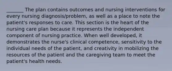 _______ The plan contains outcomes and nursing interventions for every nursing diagnosis/problem, as well as a place to note the patient's responses to care. This section is the heart of the nursing care plan because it represents the independent component of nursing practice. When well developed, it demonstrates the nurse's clinical competence, sensitivity to the individual needs of the patient, and creativity in mobilizing the resources of the patient and the caregiving team to meet the patient's health needs.