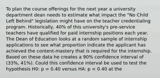 To plan the course offerings for the next year a university department dean needs to estimate what impact the "No Child Left Behind" legislation might have on the teacher credentialing program. Historically, 40% of this university's pre-service teachers have qualified for paid internship positions each year. The Dean of Education looks at a random sample of internship applications to see what proportion indicate the applicant has achieved the content-mastery that is required for the internship. Based on these data he creates a 90% confidence interval of (33%, 41%). Could this confidence interval be used to test the hypothesis H0: p = 0.40 versus HA: p < 0.40 at the