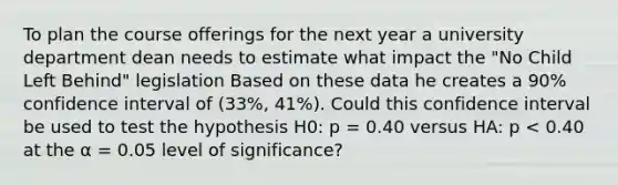 To plan the course offerings for the next year a university department dean needs to estimate what impact the "No Child Left Behind" legislation Based on these data he creates a 90% confidence interval of (33%, 41%). Could this confidence interval be used to test the hypothesis H0: p = 0.40 versus HA: p < 0.40 at the α = 0.05 level of significance?