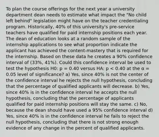 To plan the course offerings for the next year a university department dean needs to estimate what impact the "No child left behind" legislation might have on the teacher credentialing program. Historically, 40% of this university's pre-service teachers have qualified for paid internship positions each year. The dean of education looks at a random sample of the internship applications to see what proportion indicate the applicant has achieved the content-mastery that is required for the internship. Based on these data he creates a 90% confidence interval of (33%, 41%). Could this confidence interval be used to test the hypothesis H0: p = 0.40 versus HA: p < 0.40 at the α = 0.05 level of significance? a) Yes, since 40% is not the center of the confidence interval he rejects the null hypothesis, concluding that the percentage of qualified applicants will decrease. b) Yes, since 40% is in the confidence interval he accepts the null hypothesis, concluding that the percentage of applicants qualified for paid internship positions will stay the same. c) No, because the dean should have used a 95% confidence interval d) Yes, since 40% is in the confidence interval he fails to reject the null hypothesis, concluding that there is not strong enough evidence of any change in the percent of qualified applicants.