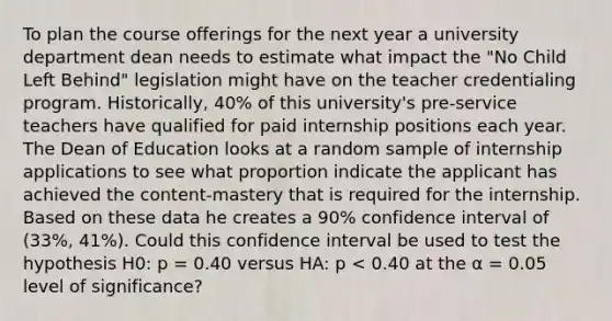 To plan the course offerings for the next year a university department dean needs to estimate what impact the "No Child Left Behind" legislation might have on the teacher credentialing program. Historically, 40% of this university's pre-service teachers have qualified for paid internship positions each year. The Dean of Education looks at a random sample of internship applications to see what proportion indicate the applicant has achieved the content-mastery that is required for the internship. Based on these data he creates a 90% confidence interval of (33%, 41%). Could this confidence interval be used to test the hypothesis H0: p = 0.40 versus HA: p < 0.40 at the α = 0.05 level of significance?