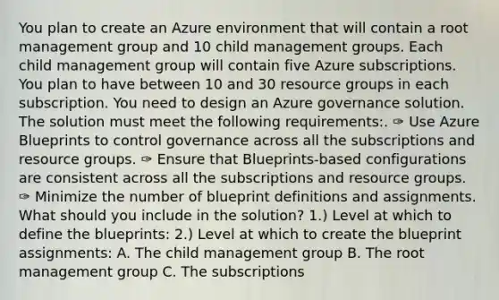 You plan to create an Azure environment that will contain a root management group and 10 child management groups. Each child management group will contain five Azure subscriptions. You plan to have between 10 and 30 resource groups in each subscription. You need to design an Azure governance solution. The solution must meet the following requirements:. ✑ Use Azure Blueprints to control governance across all the subscriptions and resource groups. ✑ Ensure that Blueprints-based configurations are consistent across all the subscriptions and resource groups. ✑ Minimize the number of blueprint definitions and assignments. What should you include in the solution? 1.) Level at which to define the blueprints: 2.) Level at which to create the blueprint assignments: A. The child management group B. The root management group C. The subscriptions