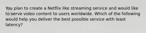 You plan to create a Netflix like streaming service and would like to serve video content to users worldwide. Which of the following would help you deliver the best possible service with least latency?