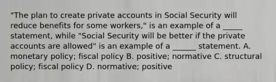 "The plan to create private accounts in Social Security will reduce benefits for some workers," is an example of a _____ statement, while "Social Security will be better if the private accounts are allowed" is an example of a ______ statement. A. monetary policy; fiscal policy B. positive; normative C. structural policy; fiscal policy D. normative; positive