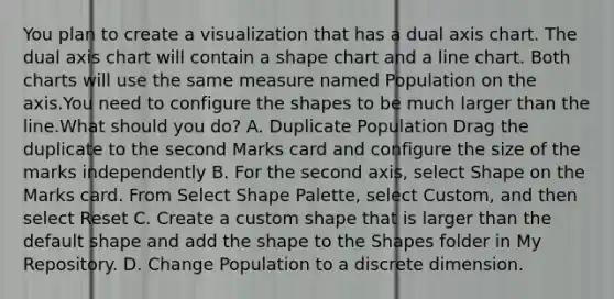 You plan to create a visualization that has a dual axis chart. The dual axis chart will contain a shape chart and a line chart. Both charts will use the same measure named Population on the axis.You need to configure the shapes to be much larger than the line.What should you do? A. Duplicate Population Drag the duplicate to the second Marks card and configure the size of the marks independently B. For the second axis, select Shape on the Marks card. From Select Shape Palette, select Custom, and then select Reset C. Create a custom shape that is larger than the default shape and add the shape to the Shapes folder in My Repository. D. Change Population to a discrete dimension.